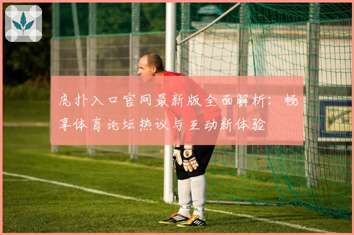 虎扑入口官网最新版全面解析:畅享体育论坛热议与互动新体验