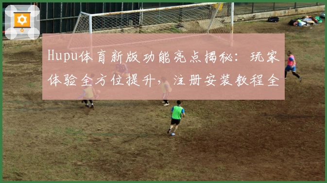 Hupu体育新版功能亮点揭秘：玩家体验全方位提升，注册安装教程全解析