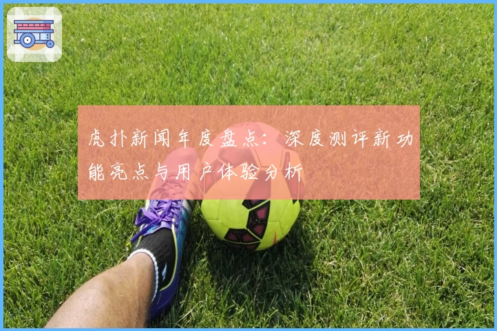 虎扑新闻年度盘点：深度测评新功能亮点与用户体验分析
