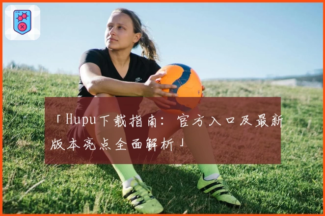 「Hupu下载指南：官方入口及最新版本亮点全面解析」