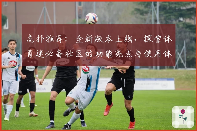 虎扑推荐：全新版本上线，探索体育迷必备社区的功能亮点与使用体验