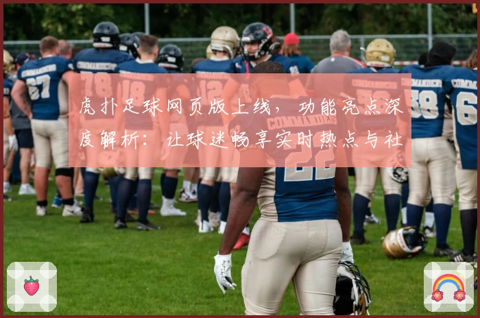 虎扑足球网页版上线，功能亮点深度解析：让球迷畅享实时热点与社区互动