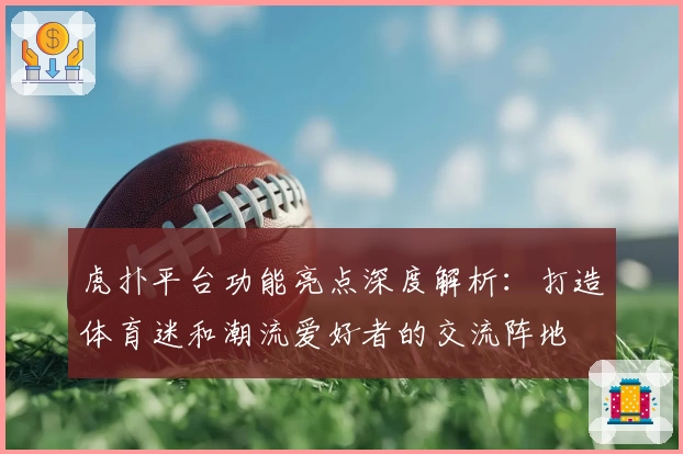 虎扑平台功能亮点深度解析:打造体育迷和潮流爱好者的交流阵地
