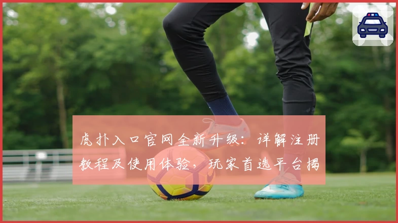 虎扑入口官网全新升级：详解注册教程及使用体验，玩家首选平台揭秘