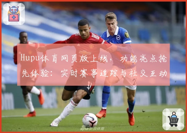 Hupu体育网页版上线，功能亮点抢先体验：实时赛事追踪与社交互动的完美结合