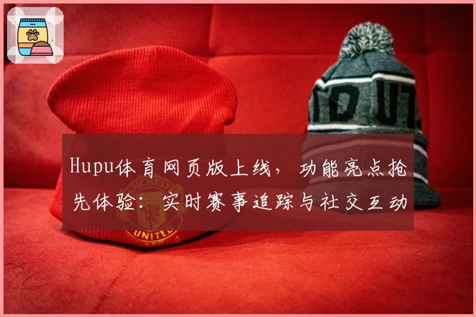 Hupu体育网页版上线，功能亮点抢先体验：实时赛事追踪与社交互动的完美结合