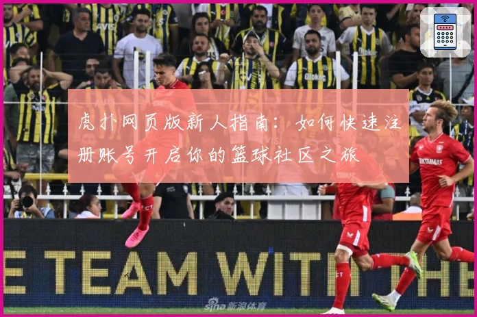 虎扑网页版新人指南：如何快速注册账号开启你的篮球社区之旅