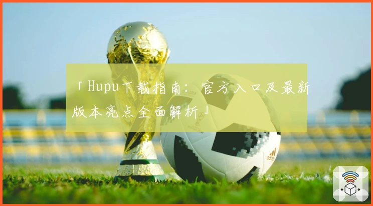 「Hupu下载指南：官方入口及最新版本亮点全面解析」