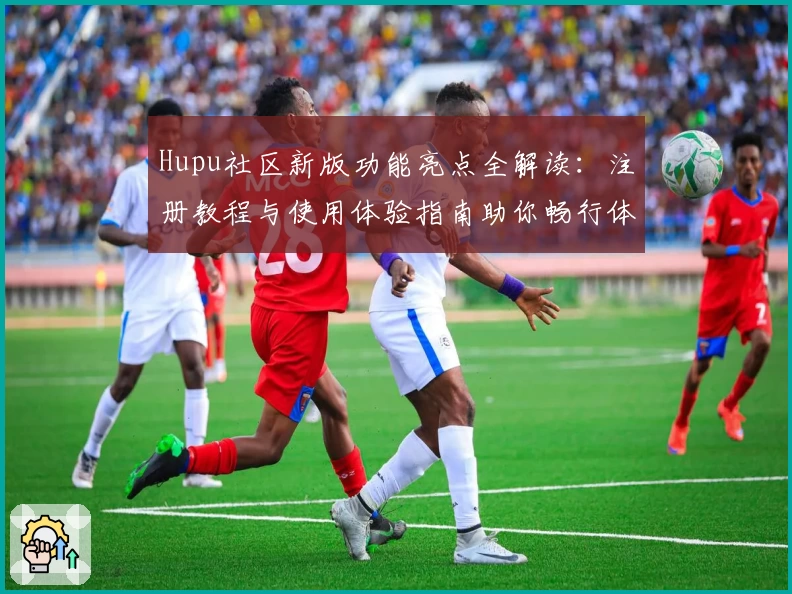 Hupu社区新版功能亮点全解读：注册教程与使用体验指南助你畅行体育论坛
