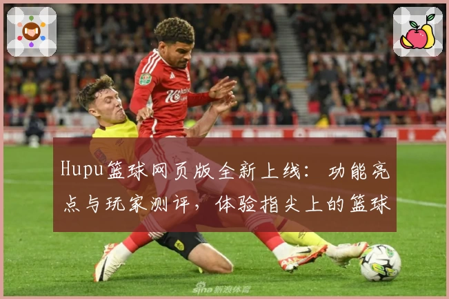 Hupu篮球网页版全新上线：功能亮点与玩家测评，体验指尖上的篮球盛宴