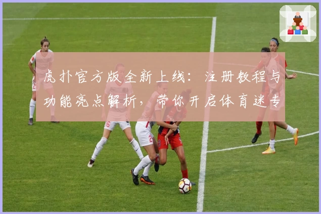 虎扑官方版全新上线：注册教程与功能亮点解析，带你开启体育迷专属互动体验