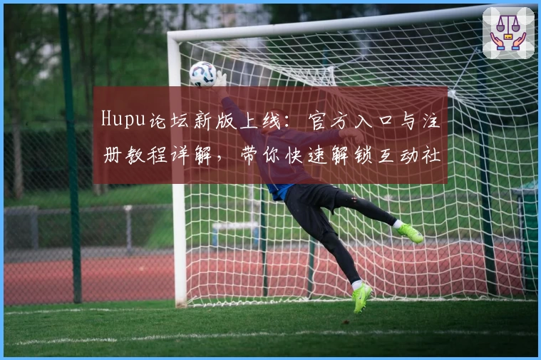 Hupu论坛新版上线：官方入口与注册教程详解，带你快速解锁互动社区新体验