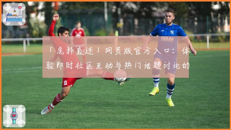 「虎扑直连」网页版官方入口：体验即时社区互动与热门话题讨论的绝佳平台
