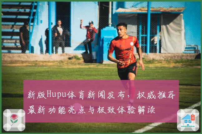新版Hupu体育新闻发布,权威推荐最新功能亮点与极致体验解读