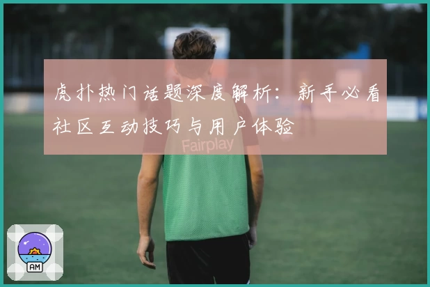 虎扑热门话题深度解析：新手必看社区互动技巧与用户体验