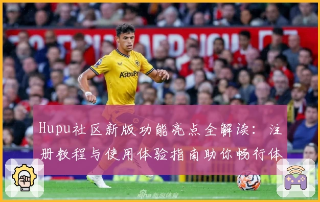 Hupu社区新版功能亮点全解读：注册教程与使用体验指南助你畅行体育论坛