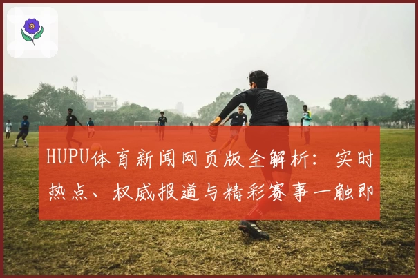 HUPU体育新闻网页版全解析：实时热点、权威报道与精彩赛事一触即达