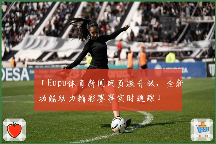「Hupu体育新闻网页版升级，全新功能助力精彩赛事实时追踪」