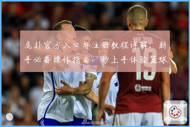 虎扑官方入口与注册教程详解：新手必备操作指南，秒上手体验篮球社区魅力