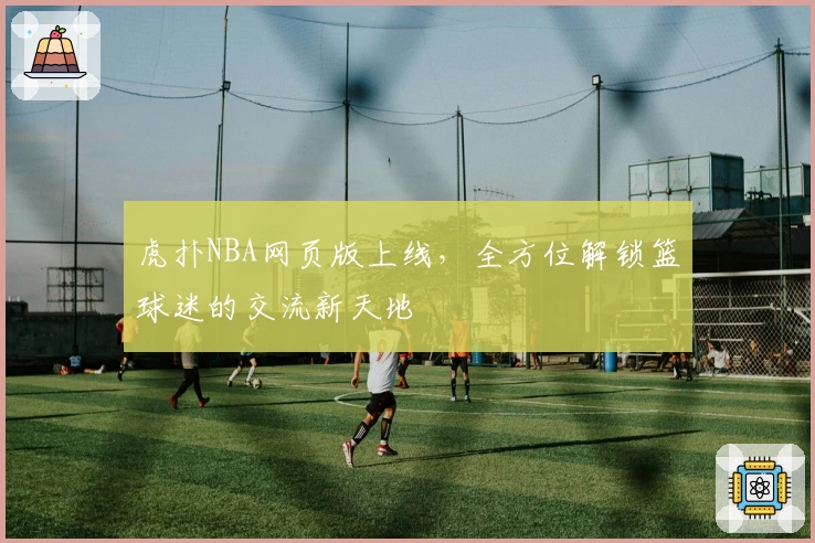 虎扑NBA网页版上线，全方位解锁篮球迷的交流新天地