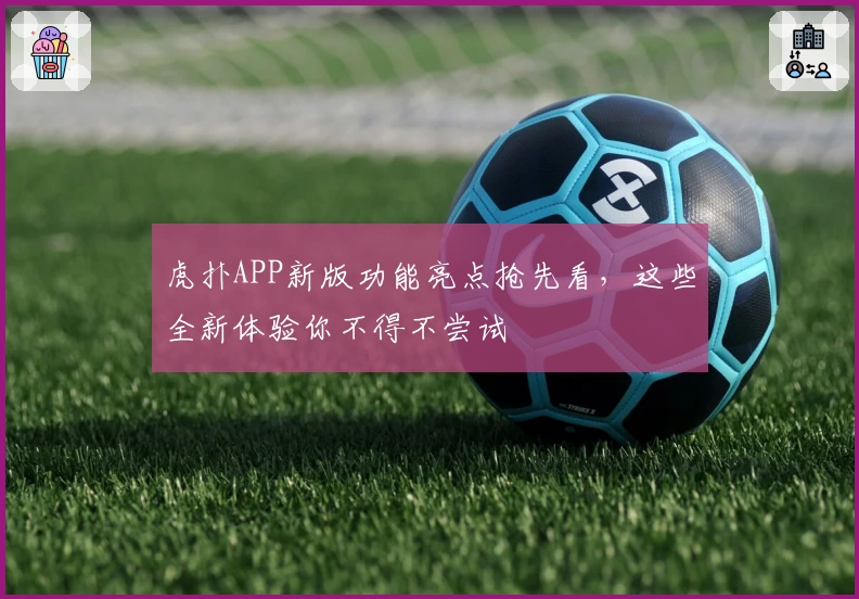 虎扑APP新版功能亮点抢先看，这些全新体验你不得不尝试