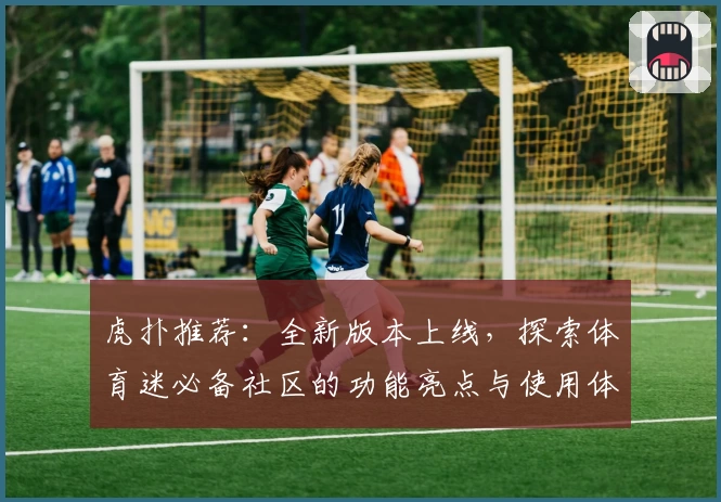 虎扑推荐:全新版本上线,探索体育迷必备社区的功能亮点与使用体验