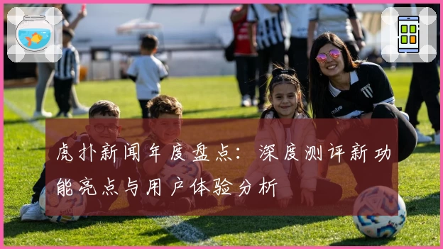 虎扑新闻年度盘点：深度测评新功能亮点与用户体验分析